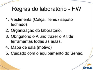 Regras do laboratório - HW
1. Vestimenta (Calça, Tênis / sapato
   fechado)
2. Organização do laboratório.
3. Obrigatório o Aluno trazer o Kit de
   ferramentas todas as aulas.
4. Mapa de sala (motivo)
5. Cuidado com o equipamento do Senac.
 
