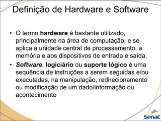 Definição de Hardware e Software

• O termo hardware é bastante utilizado,
  principalmente na área de computação, e se
  aplica a unidade central de processamento, a
  memória e aos dispositivos de entrada e saída.
• Software, logiciário ou suporte lógico é uma
  sequência de instruções a serem seguidas e/ou
  executadas, na manipulação, redirecionamento
  ou modificação de um dado/informação ou
  acontecimento
 