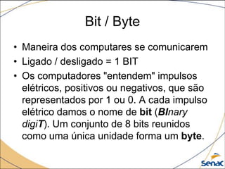 Bit / Byte
• Maneira dos computares se comunicarem
• Ligado / desligado = 1 BIT
• Os computadores "entendem" impulsos
  elétricos, positivos ou negativos, que são
  representados por 1 ou 0. A cada impulso
  elétrico damos o nome de bit (BInary
  digiT). Um conjunto de 8 bits reunidos
  como uma única unidade forma um byte.
 