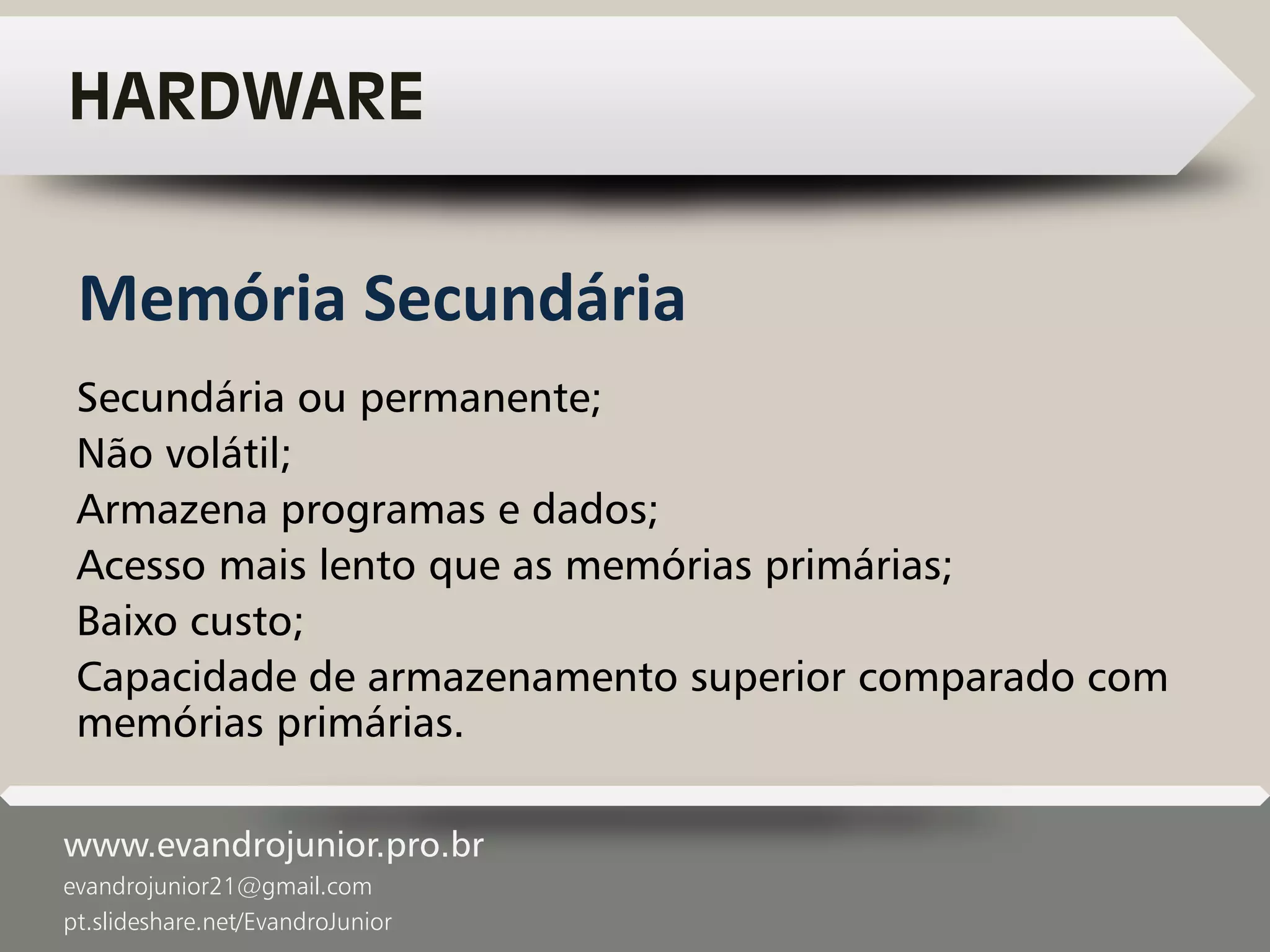 www.evandrojunior.pro.br
evandrojunior21@gmail.com
pt.slideshare.net/EvandroJunior
HARDWARE
Secundária ou permanente;
Não volátil;
Armazena programas e dados;
Acesso mais lento que as memórias primárias;
Baixo custo;
Capacidade de armazenamento superior comparado com
memórias primárias.
Memória Secundária
 