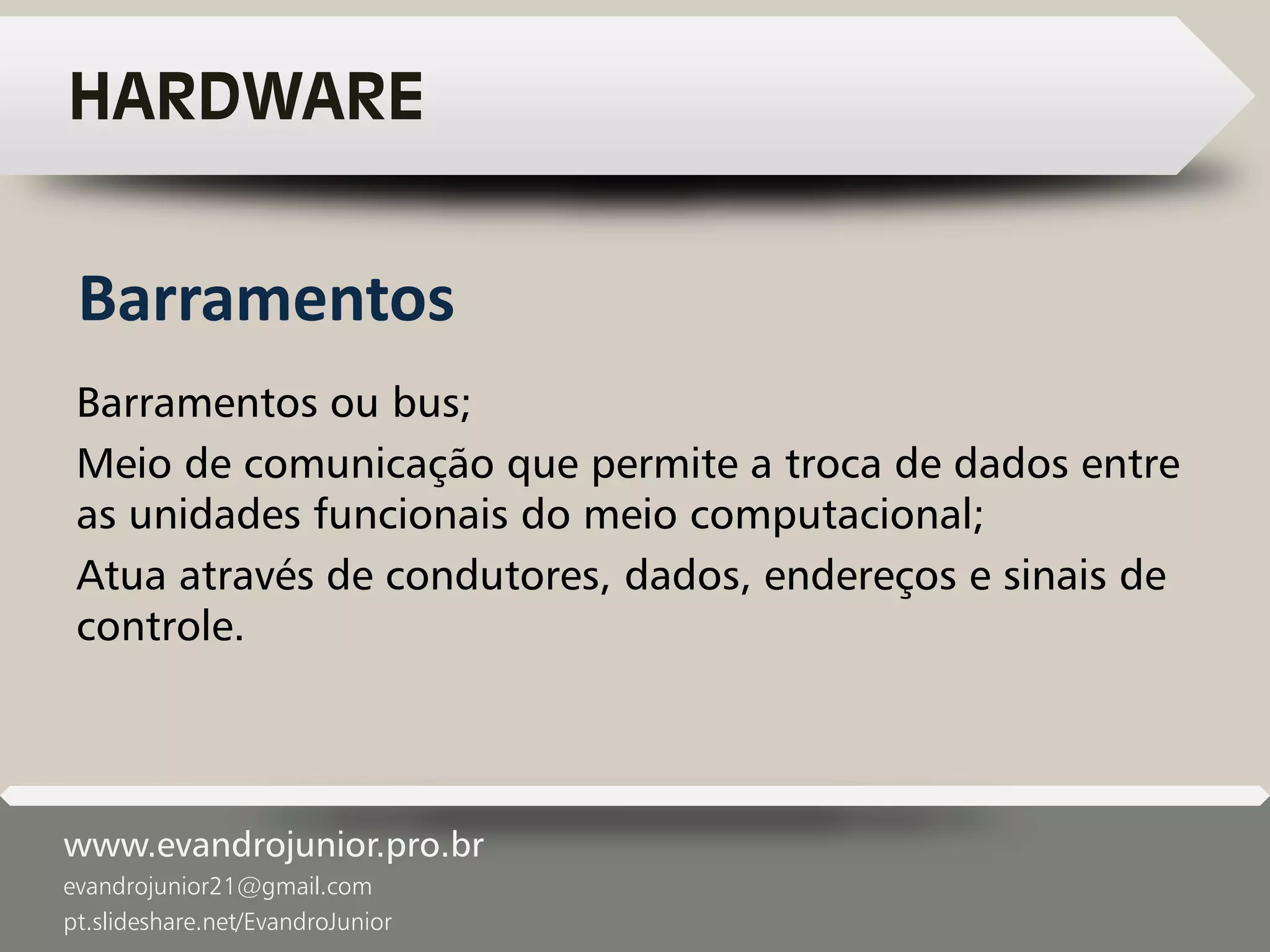 www.evandrojunior.pro.br
evandrojunior21@gmail.com
pt.slideshare.net/EvandroJunior
HARDWARE
Barramentos ou bus;
Meio de comunicação que permite a troca de dados entre
as unidades funcionais do meio computacional;
Atua através de condutores, dados, endereços e sinais de
controle.
Barramentos
 