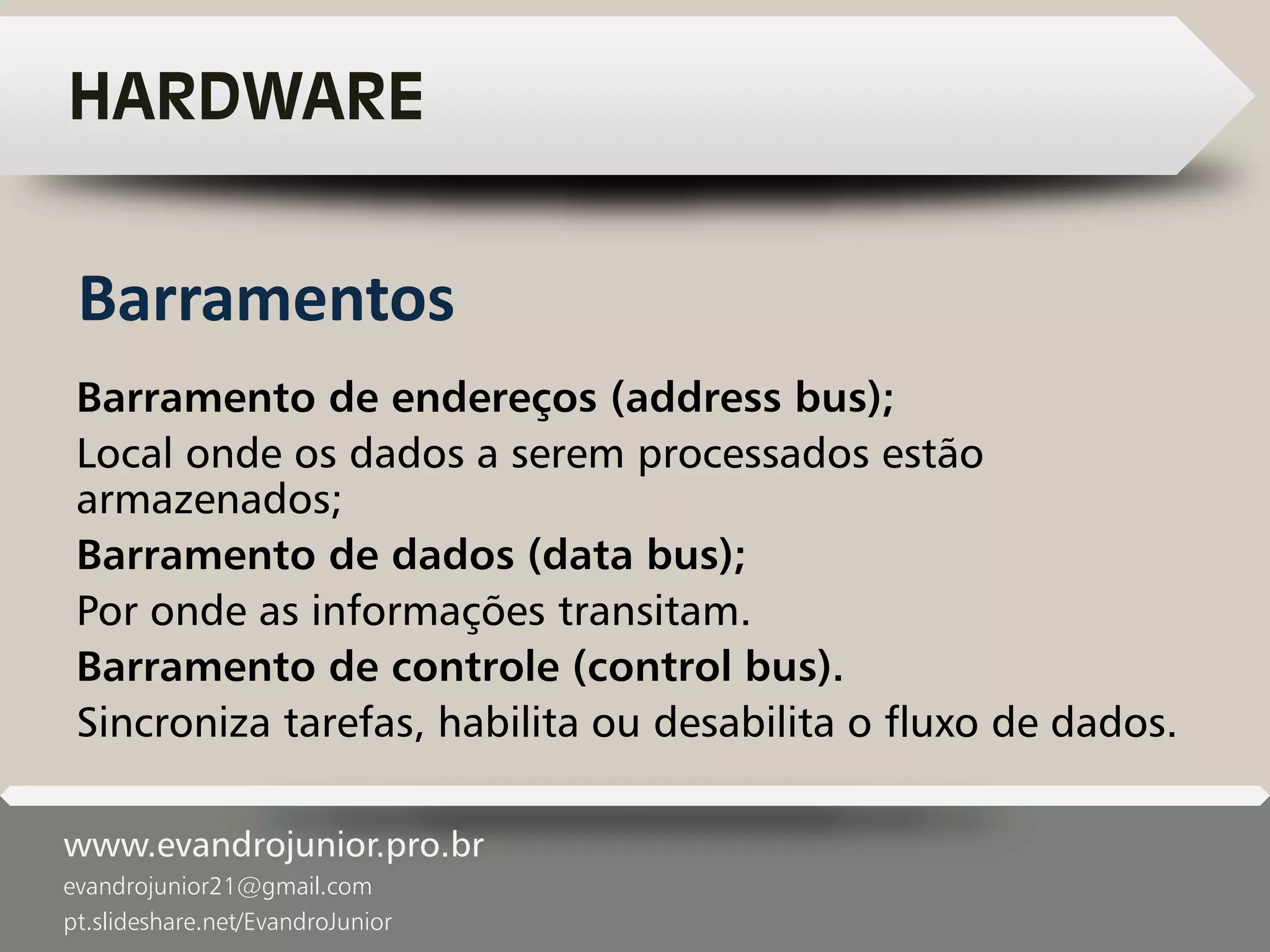 www.evandrojunior.pro.br
evandrojunior21@gmail.com
pt.slideshare.net/EvandroJunior
HARDWARE
Barramento de endereços (address bus);
Local onde os dados a serem processados estão
armazenados;
Barramento de dados (data bus);
Por onde as informações transitam.
Barramento de controle (control bus).
Sincroniza tarefas, habilita ou desabilita o fluxo de dados.
Barramentos
 