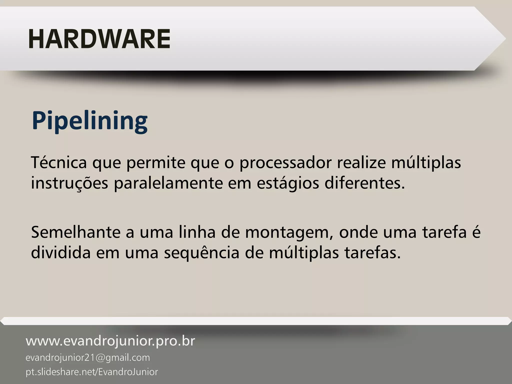 www.evandrojunior.pro.br
evandrojunior21@gmail.com
pt.slideshare.net/EvandroJunior
HARDWARE
Técnica que permite que o processador realize múltiplas
instruções paralelamente em estágios diferentes.
Semelhante a uma linha de montagem, onde uma tarefa é
dividida em uma sequência de múltiplas tarefas.
Pipelining
 