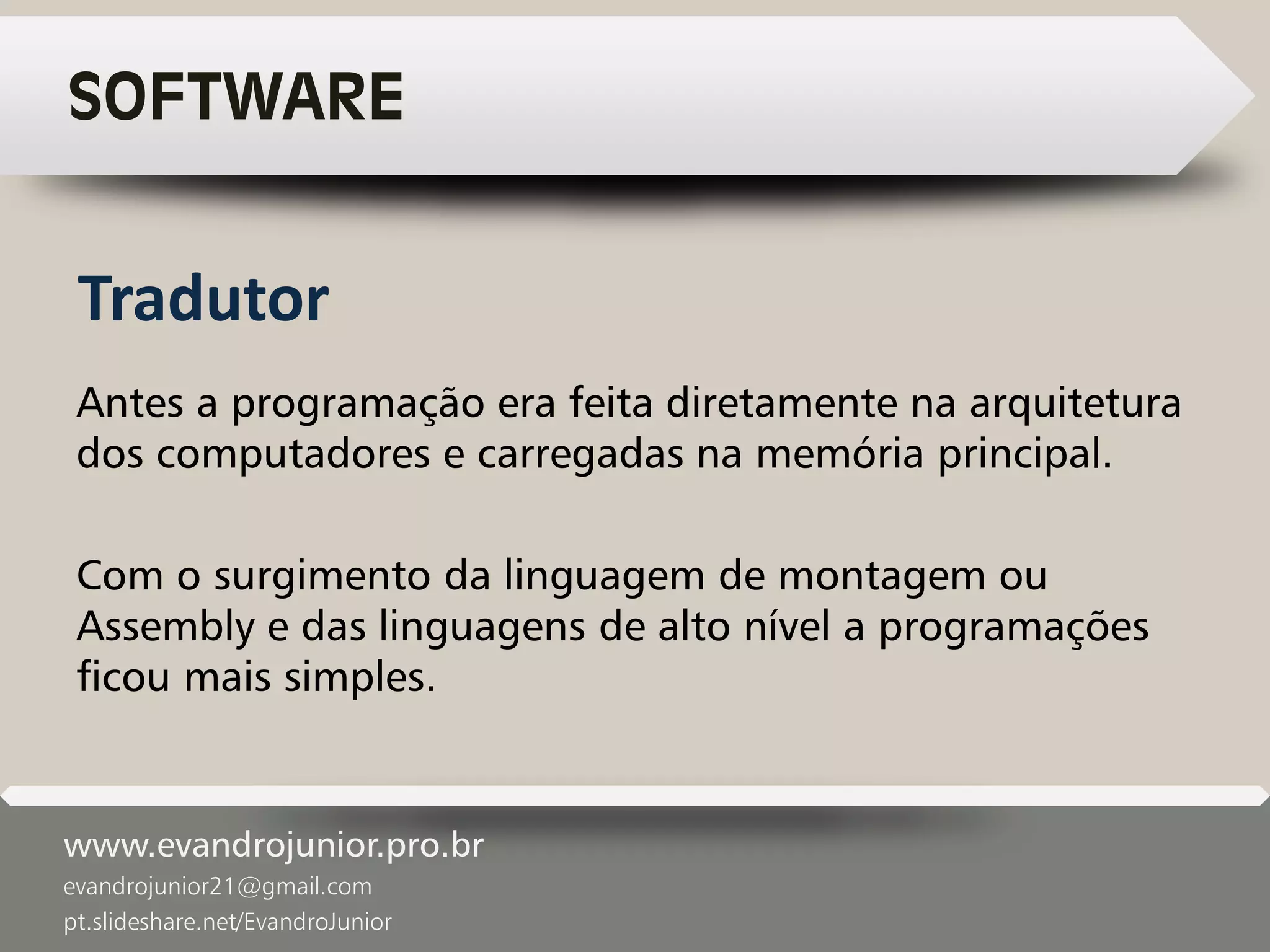 www.evandrojunior.pro.br
evandrojunior21@gmail.com
pt.slideshare.net/EvandroJunior
SOFTWARE
Antes a programação era feita diretamente na arquitetura
dos computadores e carregadas na memória principal.
Com o surgimento da linguagem de montagem ou
Assembly e das linguagens de alto nível a programações
ficou mais simples.
Tradutor
 