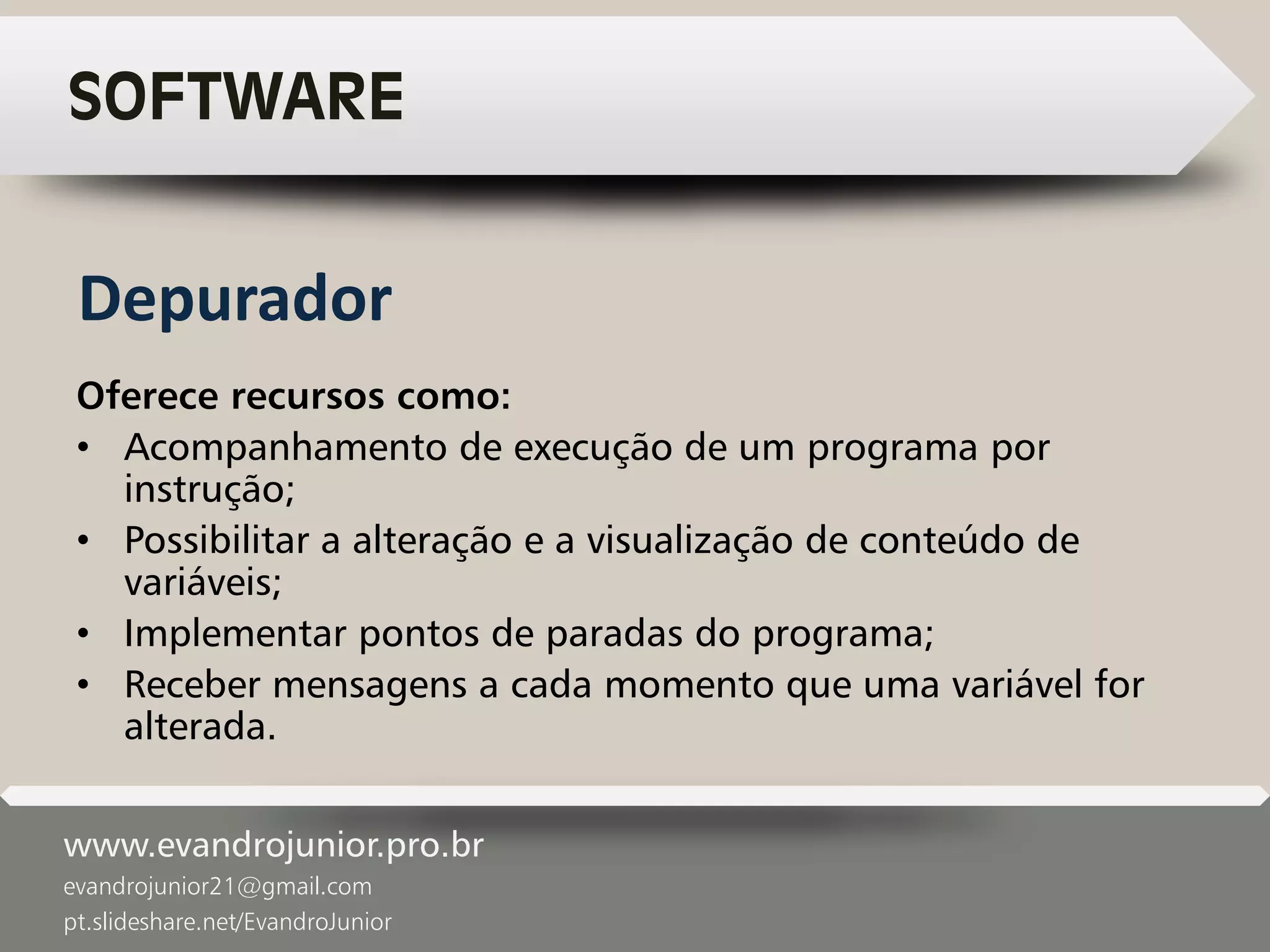 www.evandrojunior.pro.br
evandrojunior21@gmail.com
pt.slideshare.net/EvandroJunior
SOFTWARE
Oferece recursos como:
• Acompanhamento de execução de um programa por
instrução;
• Possibilitar a alteração e a visualização de conteúdo de
variáveis;
• Implementar pontos de paradas do programa;
• Receber mensagens a cada momento que uma variável for
alterada.
Depurador
 
