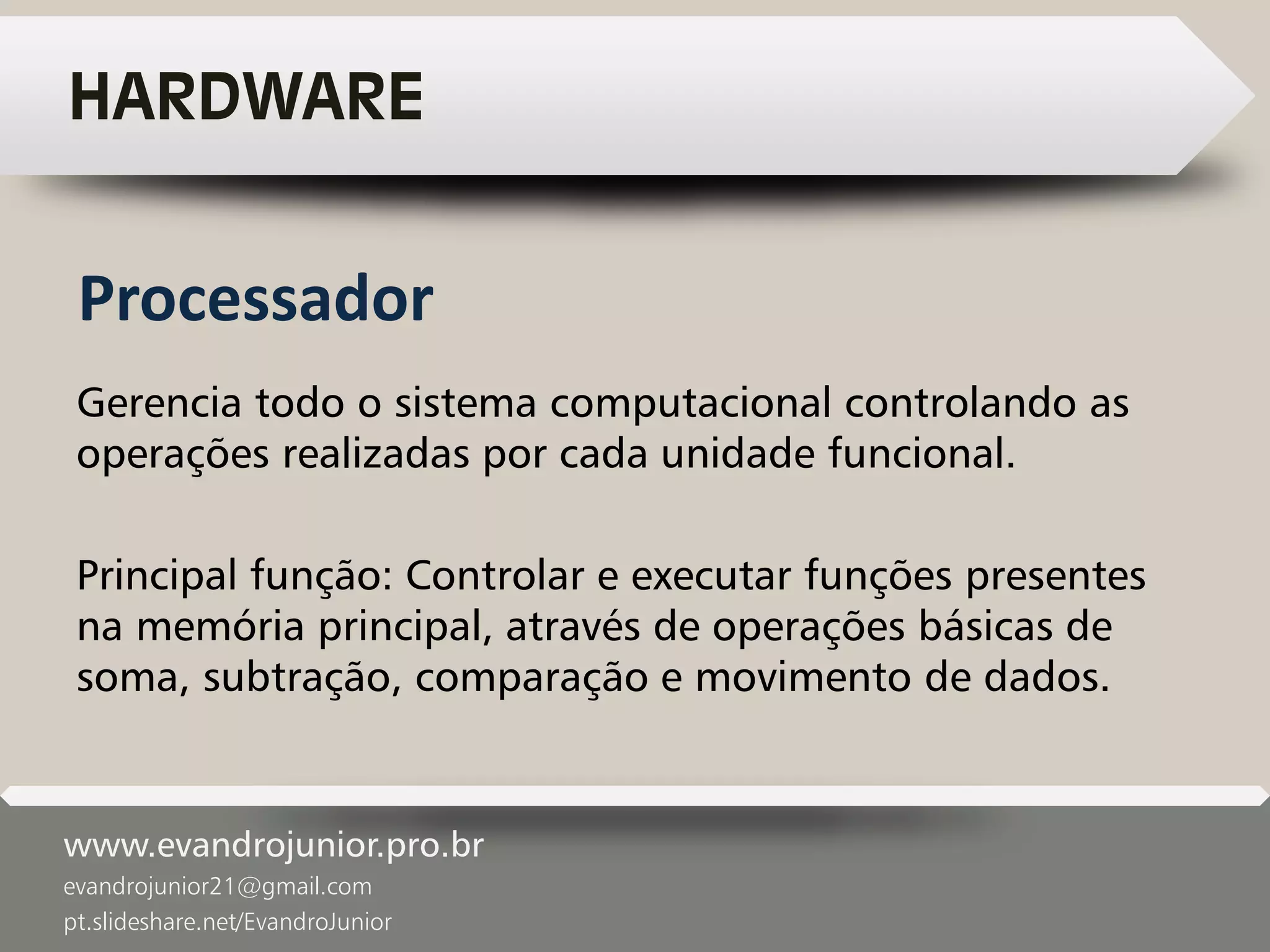 www.evandrojunior.pro.br
evandrojunior21@gmail.com
pt.slideshare.net/EvandroJunior
HARDWARE
Gerencia todo o sistema computacional controlando as
operações realizadas por cada unidade funcional.
Principal função: Controlar e executar funções presentes
na memória principal, através de operações básicas de
soma, subtração, comparação e movimento de dados.
Processador
 