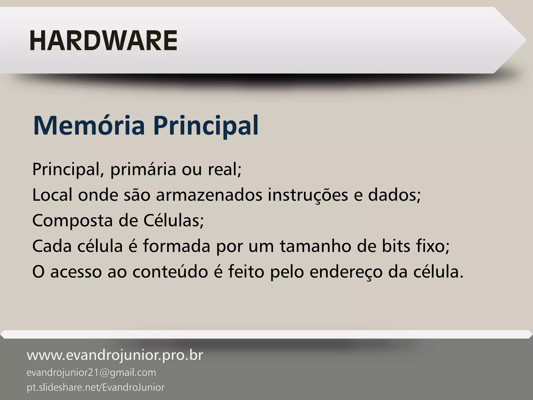 www.evandrojunior.pro.br
evandrojunior21@gmail.com
pt.slideshare.net/EvandroJunior
HARDWARE
Principal, primária ou real;
Local onde são armazenados instruções e dados;
Composta de Células;
Cada célula é formada por um tamanho de bits fixo;
O acesso ao conteúdo é feito pelo endereço da célula.
Memória Principal
 