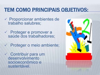 TEM COMO PRINCIPAIS OBJETIVOS:
 Proporcionar ambientes de
trabalho salubres;
 Proteger e promover a
saúde dos trabalhadores;
 Proteger o meio ambiente;
 Contribuir para um
desenvolvimento
socioeconômico e
sustentável.
 