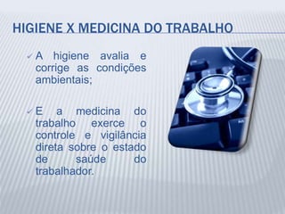 HIGIENE X MEDICINA DO TRABALHO
 A higiene avalia e
corrige as condições
ambientais;
 E a medicina do
trabalho exerce o
controle e vigilância
direta sobre o estado
de saúde do
trabalhador.
 