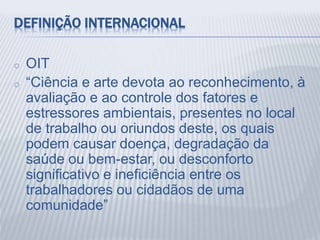DEFINIÇÃO INTERNACIONAL
o OIT
o “Ciência e arte devota ao reconhecimento, à
avaliação e ao controle dos fatores e
estressores ambientais, presentes no local
de trabalho ou oriundos deste, os quais
podem causar doença, degradação da
saúde ou bem-estar, ou desconforto
significativo e ineficiência entre os
trabalhadores ou cidadãos de uma
comunidade”
 