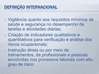 DEFINIÇÃO INTERNACIONAL
o Vigilância quanto aos requisitos mínimos de
saúde e segurança no desempenho de
tarefas e atividades diárias;
o Criação de indicadores qualitativos e
quantitativos para verificação e análise dos
riscos ocupacionais;
o Instrução direta ou por meio de
treinamentos, de profissionais e pessoas
envolvidas nos processos laborais com alto
grau de risco.
 