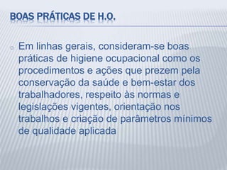 BOAS PRÁTICAS DE H.O.
o Em linhas gerais, consideram-se boas
práticas de higiene ocupacional como os
procedimentos e ações que prezem pela
conservação da saúde e bem-estar dos
trabalhadores, respeito às normas e
legislações vigentes, orientação nos
trabalhos e criação de parâmetros mínimos
de qualidade aplicada
 