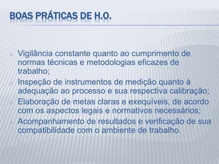 BOAS PRÁTICAS DE H.O.
o Vigilância constante quanto ao cumprimento de
normas técnicas e metodologias eficazes de
trabalho;
o Inspeção de instrumentos de medição quanto à
adequação ao processo e sua respectiva calibração;
o Elaboração de metas claras e exequíveis, de acordo
com os aspectos legais e normativos necessários;
o Acompanhamento de resultados e verificação de sua
compatibilidade com o ambiente de trabalho.
 