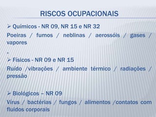 RISCOS OCUPACIONAIS
 Químicos - NR 09, NR 15 e NR 32
Poeiras / fumos / neblinas / aerossóis / gases /
vapores
„
 Físicos - NR 09 e NR 15
Ruído /vibrações / ambiente térmico / radiações /
pressão
 Biológicos – NR 09
Vírus / bactérias / fungos / alimentos /contatos com
fluidos corporais
 
