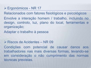  Ergonómicos - NR 17
Relacionados com fatores fisiológicos e psicológicos
Envolve a interação homem / trabalho, incluindo no
design, controlo, luz, plano do local, ferramentas e
organização;
Adaptar o trabalho à pessoa
 Riscos de Acidentes – NR 09
Condições com potencial de causar danos aos
trabalhadores nas mais diversas formas, levando-se
em consideração o não cumprimento das normas
técnicas previstas.
 