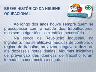 BREVE HISTÓRICO DA HIGIENE
OCUPACIONAL
Ao longo dos anos houve sempre quem se
preocupasse com a saúde dos trabalhadores,
mas sem o rigor técnico científico necessário.
Na época da Revolução Industrial, na
Inglaterra, não se utilizava medidas de controle, o
regime de trabalho, às vezes chegava a doze ou
até dezesseis horas diárias. Algumas iniciativas
de prevenção das doenças do trabalho foram
tomadas, como mostra a seguir.
 