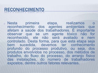 RECONHECIMENTO
o Nesta primeira etapa, realizamos o
reconhecimento dos agentes ambientais que
afetam a saúde dos trabalhadores. É importante
observar que se um agente tóxico não for
reconhecido, ele não será avaliado e nem
controlado. Desta forma, para que esta etapa seja
bem sucedida, devemos ter conhecimento
profundo do processo produtivo, ou seja, dos
produtos envolvidos no processo, dos métodos de
trabalho, do fluxo do processo, do arranjo físico
das instalações, do número de trabalhadores
expostos, dentre outros fatores relevantes.
 