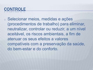 CONTROLE
o Selecionar meios, medidas e ações
(procedimentos de trabalho) para eliminar,
neutralizar, controlar ou reduzir, a um nível
aceitável, os riscos ambientais, a fim de
atenuar os seus efeitos a valores
compatíveis com a preservação da saúde,
do bem-estar e do conforto.
 