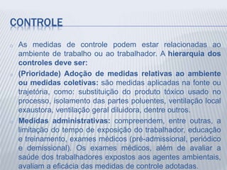 CONTROLE
o As medidas de controle podem estar relacionadas ao
ambiente de trabalho ou ao trabalhador. A hierarquia dos
controles deve ser:
o (Prioridade) Adoção de medidas relativas ao ambiente
ou medidas coletivas: são medidas aplicadas na fonte ou
trajetória, como: substituição do produto tóxico usado no
processo, isolamento das partes poluentes, ventilação local
exaustora, ventilação geral diluidora, dentre outros.
o Medidas administrativas: compreendem, entre outras, a
limitação do tempo de exposição do trabalhador, educação
e treinamento, exames médicos (pré-admissional, periódico
e demissional). Os exames médicos, além de avaliar a
saúde dos trabalhadores expostos aos agentes ambientais,
avaliam a eficácia das medidas de controle adotadas.
 