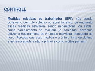 CONTROLE
o Medidas relativas ao trabalhador (EPI): não sendo
possível o controle coletivo ou administrativo, ou enquanto
essas medidas estiverem sendo implantadas, ou ainda,
como complemento às medidas já adotadas, devemos
utilizar o Equipamento de Proteção Individual adequado ao
risco. Perceba que essa medida é a última linha de defesa
a ser empregada e não a primeira como muitos pensam.
 