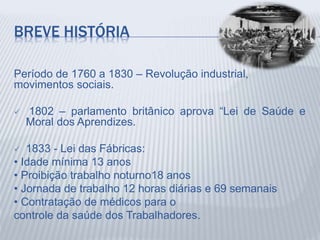 BREVE HISTÓRIA
Período de 1760 a 1830 – Revolução industrial,
movimentos sociais.
 1802 – parlamento britânico aprova “Lei de Saúde e
Moral dos Aprendizes.
 1833 - Lei das Fábricas:
• Idade mínima 13 anos
• Proibição trabalho noturno18 anos
• Jornada de trabalho 12 horas diárias e 69 semanais
• Contratação de médicos para o
controle da saúde dos Trabalhadores.
 