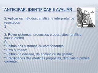 ANTECIPAR, IDENTIFICAR E AVALIAR
2. Aplicar os métodos, analisar e interpretar os
resultados
Š
3. Rever sistemas, processos e operações (análise
causa-efeito)
Š
º Falhas dos sistemas ou componentes;
º Erro humano;
º Falhas de decisão, de análise ou de gestão;
º Fragilidades das medidas propostas, diretivas e prática
corrente;
 