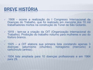 BREVE HISTÓRIA
 1906 - ocorre a realização do I Congresso Internacional de
Doenças do Trabalho, que foi realizado em memória dos 10 mil
trabalhadores mortos na construção do Túnel de São Gotardo.
 1919 - tem-se a criação da OIT (Organização Internacional do
Trabalho). Proibição do trabalho noturno para mulheres e uso do
fósforo branco.

 1925 – a OIT elabora sua primeira lista constando apenas 3
doenças: saturnismo (chumbo), hidragismo (mercúrio) e
carbúnculo (antraz).
 1934 lista ampliada para 10 doenças profissionais e em 1964
para 29.
 