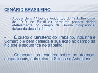 CENÁRIO BRASILEIRO
 Apesar de a 1ª Lei de Acidentes do Trabalho datar
de 1919, no Brasil os primeiros passos dados
efetivamente no campo da Saúde Ocupacional
datam da década de trinta.
- É criado o Ministério do Trabalho, Indústria e
Comércio e bem definida a sua ação no campo da
higiene e segurança no trabalho.
- Começam os estudos sobre as doenças
ocupacionais, entre elas, a Silicose e Asbestose.
 