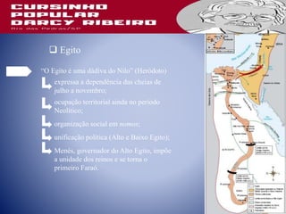 Egito
“O Egito é uma dádiva do Nilo” (Heródoto)
expressa a dependência das cheias de
julho a novembro;
ocupação territorial ainda no período
Neolítico;
organização social em nomos;
unificação política (Alto e Baixo Egito);
Menés, governador do Alto Egito, impõe
a unidade dos reinos e se torna o
primeiro Faraó.
 