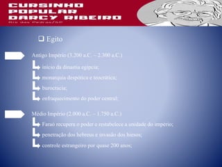  Egito
Antigo Império (3.200 a.C. – 2.300 a.C.)
início da dinastia egípcia;
monarquia despótica e teocrática;
burocracia;
enfraquecimento do poder central;
Médio Império (2.000 a.C. – 1.750 a.C.)
Faraó recupera o poder e restabelece a unidade do império;
penetração dos hebreus e invasão dos hiesos;
controle estrangeiro por quase 200 anos;
 