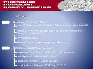 Novo Império (1.580 a.C. – 662 a.C.)
sentimento nacionalista e militarista; expulsão e escravização dos invasores;
apogeu da civilização egípcia; expansão territorial até a Mesopotâmia;
domínio sobre Palestina e Síria;
 Egito
revolução monoteísta;
disputas políticas; decadência; conquista pelos assírios.
Renascimento Saíta (650 a.C. – 525 a.C.)
governador de Saís (Psamético I) libertou o país dos assírios;
último período de independência política;
dinamismo econômico e cultural passageiro;
conquistado pela Pérsia em 525 a.C. (até o séc. XX);
 