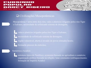  Civilizações Mesopotâmicas
Mesopotâmia = terra entre dois rios; vales e planícies irrigados pelos rios Tigre
e Eufrates; necessidade de sofisticado sistema de drenagem;
vales e planícies irrigados pelos rios Tigre e Eufrates;
necessidade de sofisticado sistema de drenagem;
região vulnerável, aberta à invasão de povos nômades hostis;
formação precoce de exércitos;
Sumérios e Acádios
estrutura típica do Neolítico; economia baseada na agricultura e comércio;
organização política baseada na religião; lutas constantes (enfraquecimento;
formação do Império Acádio)
 