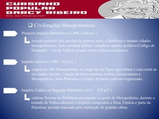  Civilizações Mesopotâmicas
Primeiro Império Babilônico (1.800-1.600 a.C.)
invasão amorita; três séculos de guerras entre a Babilônia e demais cidades
mesopotâmicas; forte estrutura militar; complexo aparato jurídico (Código de
Hamurabi – Lei do Talião); grande centro urbano econômico.
Império Assírio (1.300 – 612 a.C.)
origem na Alta Mesopotâmia, ao longo do rio Tigre; agricultura e caça eram as
atividades iniciais; criação de forte estrutura militar; conquistaram a
Mesopotâmia, Síria-Palestina e o Egito; primeiro exército organizado.
Império Caldeu ou Segundo Babilônico (612 – 539 a.C.)
caldeus fizeram da Babilônia novamente a capital da Mesopotâmia; durante o
reinado de Nabucodonosor o Império conquistou a Síria, Fenícia e parte da
Palestina; período marcado pela realização de grandes obras.
 