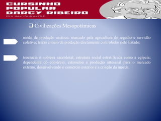 Civilizações Mesopotâmicas
modo de produção asiático, marcado pela agricultura de regadio e servidão
coletiva; terras e meio de produção diretamente controlados pelo Estado;
teocracia e nobreza sacerdotal; estrutura social estratificada como a egípcia;
dependente do comércio, estimulou a produção artesanal para o mercado
externo, desenvolvendo o comércio exterior e a criação da moeda.
 