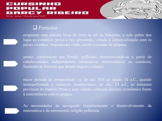  Fenícios
ocuparam uma estreita faixa de terra ao sul da Palestina; o solo pobre deu
lugar ao comércio, pesca e rico artesanato, voltado à comercialização com os
países vizinhos ; exportavam vinho, azeite e corante de púrpura.
jamais constituíram um Estado unificado, desenvolvendo-se a partir de
cidades-estados independentes; tornaram-se intermediários no comércio,
fundando as feitorias que deram origem a cidades.
maior período de prosperidade vai do séc. XIII ao século IX a.C., quando
monopolizaram o comércio mediterrâneo; no séc. VI a.C, se tornaram
província do império Persa e suas cidades sofreram declínio econômico frente
à concorrência com os gregos;
As necessidades de navegação impulsionaram o desenvolvimento da
matemática e da astronomia; religião politeísta.
 