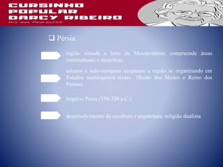  Pérsia
região situada a leste da Mesopotâmia; compreende áreas
montanhosas e desérticas.
arianos e indo-europeus ocuparam a região se organizando em
Estados monárquicos rivais (Reino dos Medos e Reino dos
Persas).
Império Persa (550-330 a.C.)
desenvolvimento da escultura e arquitetura; religião dualista
 