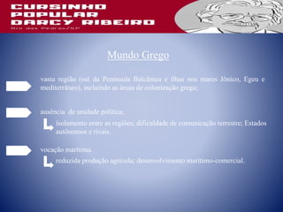 Mundo Grego
vasta região (sul da Península Balcânica e ilhas nos mares Jônico, Egeu e
mediterrâneo), incluindo as áreas de colonização grega;
ausência de unidade política;
vocação marítima.
isolamento entre as regiões; dificuldade de comunicação terrestre; Estados
autônomos e rivais.
reduzida produção agrícola; desenvolvimento marítimo-comercial.
 