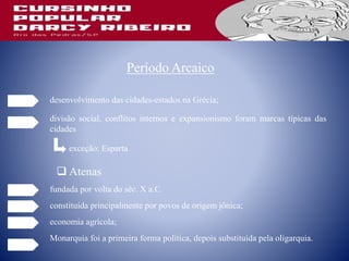 Período Arcaico
desenvolvimento das cidades-estados na Grécia;
divisão social, conflitos internos e expansionismo foram marcas típicas das
cidades
exceção: Esparta
 Atenas
fundada por volta do séc. X a.C.
constituída principalmente por povos de origem jônica;
economia agrícola;
Monarquia foi a primeira forma política, depois substituída pela oligarquia.
 