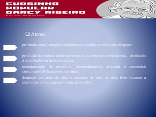 profundas transformações econômicas e sociais trazidas pela diáspora;
 Atenas
produção de vinho e azeite tornaram-se as principais mercadorias, destinadas
à exportação em troca de cereais;
monetarização da economia; desenvolvimento artesanal e comercial;
crescimento do transporte marítimo;
demanda por mão de obra e escassez de mão de obra livre levaram à
escravidão como principal forma de trabalho,
 