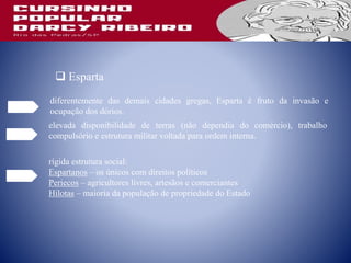 diferentemente das demais cidades gregas, Esparta é fruto da invasão e
ocupação dos dórios.
 Esparta
elevada disponibilidade de terras (não dependia do comércio), trabalho
compulsório e estrutura militar voltada para ordem interna.
rígida estrutura social:
Espartanos – os únicos com direitos políticos
Periecos – agricultores livres, artesãos e comerciantes
Hilotas – maioria da população de propriedade do Estado
 