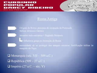 Roma Antiga
Origem de Roma: processo de ocupação da Península
Itálica; etruscos e latinos
 Monarquia (séc. VII – 509 a.C.)
 República (509 – 27 a.C.)
 Império (27 a.C. – séc. V)
invasões indo-europeus + Segunda Diáspora
influência grega na formação de Roma
necessidade de se proteger dos ataques etruscos; fortificação militar às
margens do Tigre
 