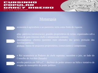 Monarquia
economia à agricultura e ao pastoreio; terra como fonte de riqueza;
elite: patrícios (aristocracia); grandes proprietários de terras; organizados sob a
forma de gens (mesmo chefe e antepassado comum).
intermediários: clientes (parentes mais afastados das gens); proteção das
famílias patrícias.
plebeus: massa de pequenos proprietários, comerciantes e camponeses.
o Rei acumulava os Poderes de chefe supremo, sacerdote e juiz, ao lado do
Conselho de Anciãos (Senado)
revolta patrícia em 509 a.C. – declínio do poder etrusco na Itália e tentativa de
resgate do monopólio do poder político.
 