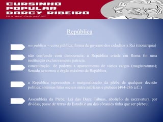 República
res publica = coisa pública; forma de governo dos cidadãos x Rei (monarquia)
não confundir com democracia; a República criada em Roma foi uma
instituição exclusivamente patrícia.
concentração de poderes x aparecimento de vários cargos (magistraturas);
Senado se tornou o órgão máximo da República.
a República representou a marginalização da plebe de qualquer decisão
política; intensas lutas sociais entre patrícios e plebeus (494-286 a.C.)
Assembleia da Plebe, Lei das Doze Tábuas, abolição da escravatura por
dívidas, posse de terras do Estado e um dos cônsules tinha que ser plebeu.
 
