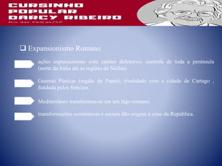  Expansionismo Romano
ações expansionistas com caráter defensivo; controle de toda a península
(norte da Itália até as regiões da Sicília).
Guerras Púnicas (região de Punis); rivalidade com a cidade de Cartago ,
fundada pelos fenícios.
Mediterrâneo transformou-se em um lago romano;
transformações econômicas e sociais dão origem à crise da República.
 