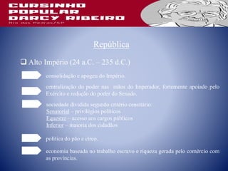 República
 Alto Império (24 a.C. – 235 d.C.)
consolidação e apogeu do Império.
centralização do poder nas mãos do Imperador, fortemente apoiado pelo
Exército e redução do poder do Senado.
sociedade dividida segundo critério censitário:
Senatorial – privilégios políticos
Equestre – acesso aos cargos públicos
Inferior – maioria dos cidadãos
política do pão e circo.
economia baseada no trabalho escravo e riqueza gerada pelo comércio com
as províncias.
 