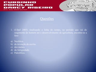 Questões
1. (Ufpel 2005) Analisando a linha do tempo, no período que vai do
surgimento do homem até o desenvolvimento da agricultura, encontra-se a
fase:
a) Neolítica.
b) da invenção da escrita.
c) dos metais.
d) da Antiguidade.
e) Paleolítica.
 