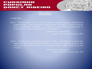 Questões
2. (Ufpel 2006)
Texto 1 – “Em todo o mundo, a leste e a oeste, as populações começaram a trocar a dependência de
grandes animais (...) pela exploração de animais menores e de plantas. (...) Onde as condições
fossem particularmente adequadas (...), as peças do quebra-cabeça da domesticação se
acomodaram e os coletores transformaram-se em agricultores”
Alfred W. Crosby. Imperialismo
Ecológico. São Paulo. Cia das Letras, 1993
Texto 2 – “Os historiadores acostumaram-se a separar a coleta e a agricultura como se fossem duas
etapas da evolução humana bastante diferentes e a supor que a passagem de uma à outra
tivesse sido uma mudança repentina e revolucionária. Hoje, contudo, admite-se que essa
transição ”
Alfred W. Crosby. Imperialismo
Ecológico. São Paulo. Cia das Letras, 1993
 