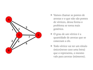 ➤ Vamos chamar as pontes de
arestas e o que não são pontes
de vértices, dessa forma o
problema se torna mais
genérico.
➤ O grau de um vértice é a
quantidade de arestas que se
conectam a ele.
➤ Todo vértice vai ter um rótulo
único(nesse caso uma letra)
que o representa, o mesmo
vale para arestas (números).
 