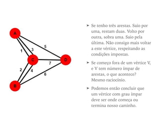➤ Se tenho três arestas. Saio por
uma, restam duas. Volto por
outra, sobra uma. Saio pela
última. Não consigo mais voltar
a este vértice, respeitando as
condições impostas.
➤ Se começo fora de um vértice V,
e V tem número ímpar de
arestas, o que acontece?
Mesmo raciocínio.
➤ Podemos então concluir que
um vértice com grau ímpar
deve ser onde começa ou
termina nosso caminho.
 