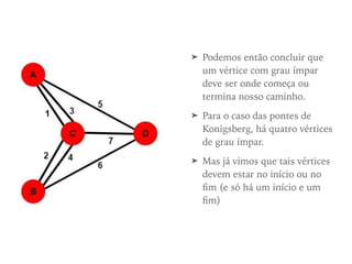 ➤ Podemos então concluir que
um vértice com grau ímpar
deve ser onde começa ou
termina nosso caminho.
➤ Para o caso das pontes de
Konigsberg, há quatro vértices
de grau ímpar.
➤ Mas já vimos que tais vértices
devem estar no início ou no
ﬁm (e só há um início e um
ﬁm)
 